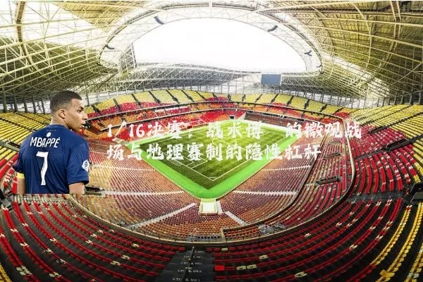 1/16决赛：战术博弈的微观战场与地理赛制的隐性杠杆